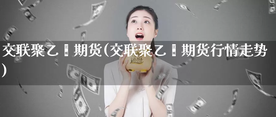 交联聚乙烯期货(交联聚乙烯期货行情走势)_https://www.shfengdie.com_恒指期货_第1张