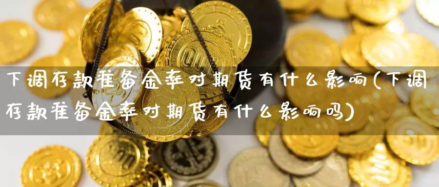 下调存款准备金率对期货有什么影响(下调存款准备金率对期货有什么影响吗)_https://www.shfengdie.com_黄金期货_第1张