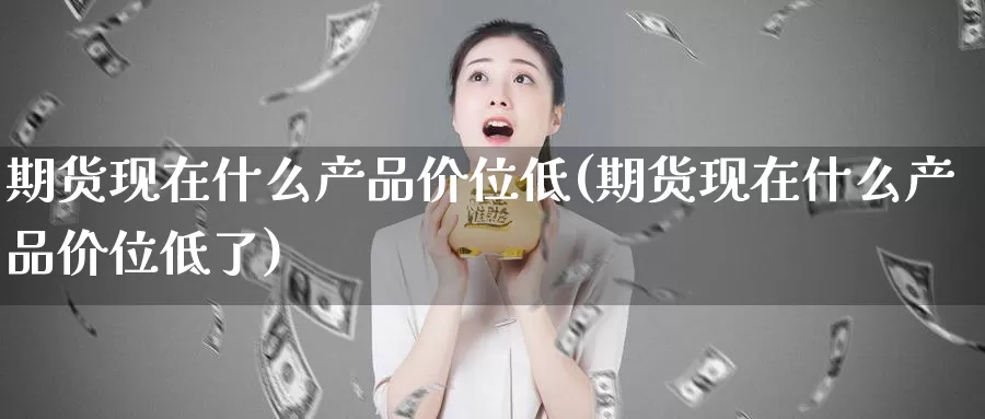 期货现在什么产品价位低(期货现在什么产品价位低了)_https://www.shfengdie.com_原油期货_第1张